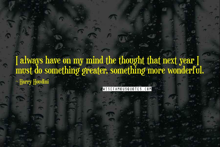 Harry Houdini Quotes: I always have on my mind the thought that next year I must do something greater, something more wonderful.