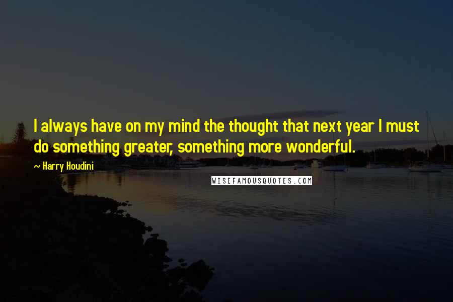 Harry Houdini Quotes: I always have on my mind the thought that next year I must do something greater, something more wonderful.