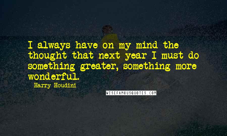 Harry Houdini Quotes: I always have on my mind the thought that next year I must do something greater, something more wonderful.