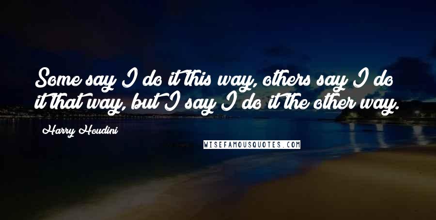 Harry Houdini Quotes: Some say I do it this way, others say I do it that way, but I say I do it the other way.