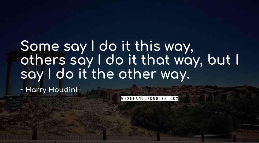 Harry Houdini Quotes: Some say I do it this way, others say I do it that way, but I say I do it the other way.