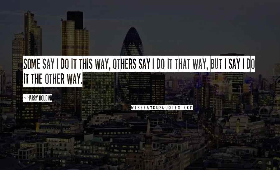 Harry Houdini Quotes: Some say I do it this way, others say I do it that way, but I say I do it the other way.