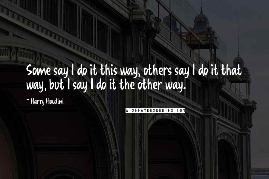 Harry Houdini Quotes: Some say I do it this way, others say I do it that way, but I say I do it the other way.