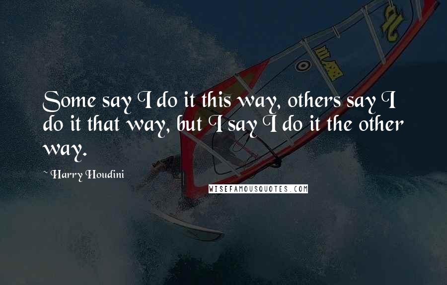 Harry Houdini Quotes: Some say I do it this way, others say I do it that way, but I say I do it the other way.