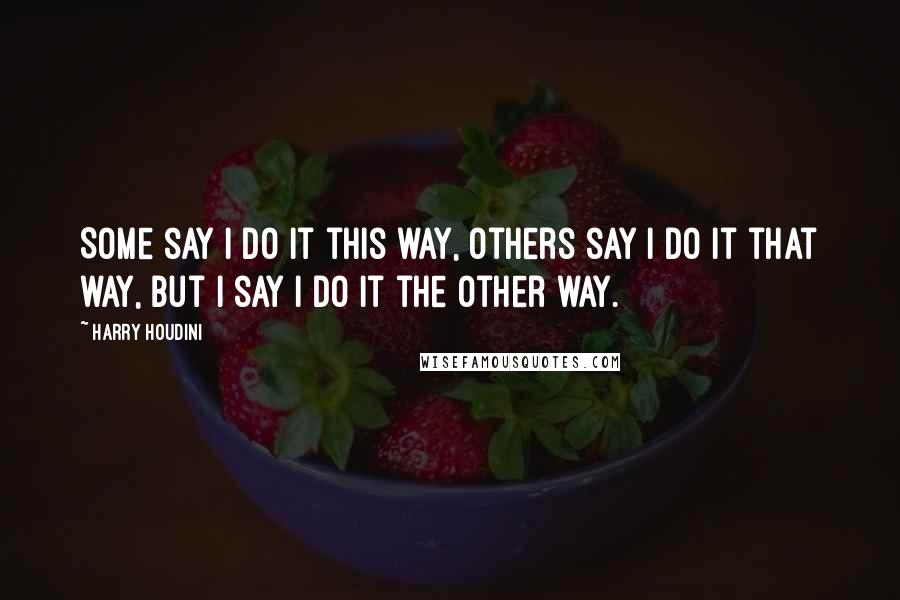 Harry Houdini Quotes: Some say I do it this way, others say I do it that way, but I say I do it the other way.