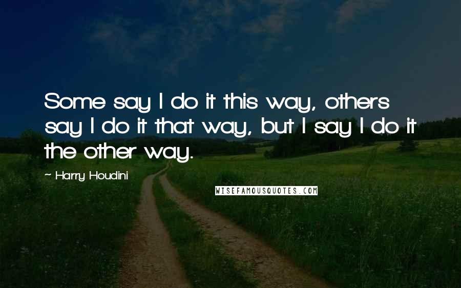 Harry Houdini Quotes: Some say I do it this way, others say I do it that way, but I say I do it the other way.