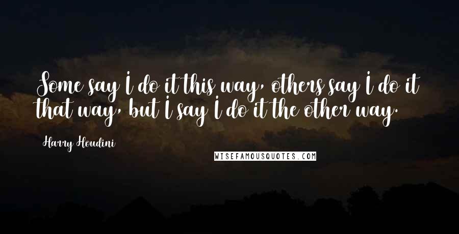 Harry Houdini Quotes: Some say I do it this way, others say I do it that way, but I say I do it the other way.