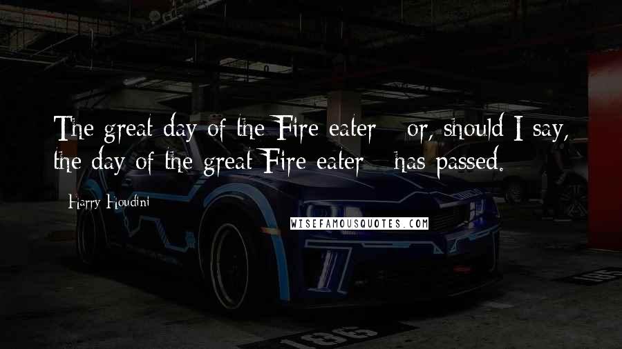 Harry Houdini Quotes: The great day of the Fire-eater - or, should I say, the day of the great Fire-eater - has passed.