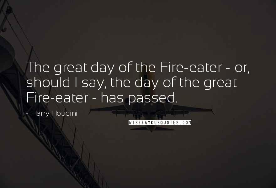 Harry Houdini Quotes: The great day of the Fire-eater - or, should I say, the day of the great Fire-eater - has passed.