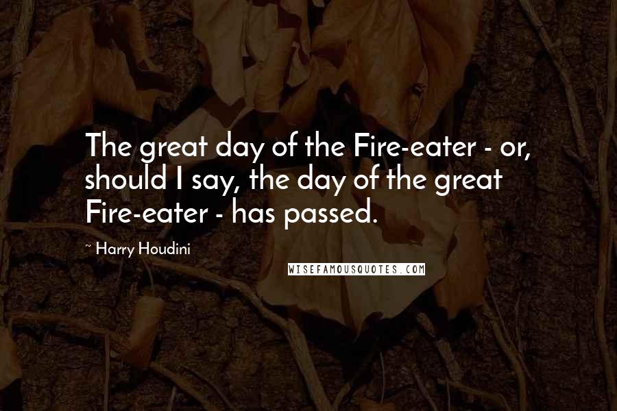 Harry Houdini Quotes: The great day of the Fire-eater - or, should I say, the day of the great Fire-eater - has passed.