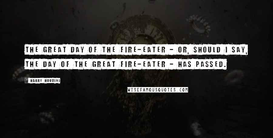 Harry Houdini Quotes: The great day of the Fire-eater - or, should I say, the day of the great Fire-eater - has passed.