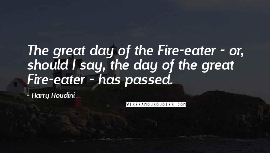 Harry Houdini Quotes: The great day of the Fire-eater - or, should I say, the day of the great Fire-eater - has passed.