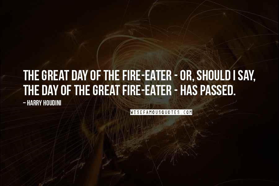 Harry Houdini Quotes: The great day of the Fire-eater - or, should I say, the day of the great Fire-eater - has passed.