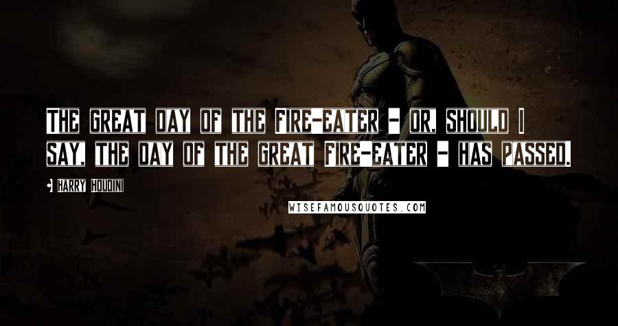 Harry Houdini Quotes: The great day of the Fire-eater - or, should I say, the day of the great Fire-eater - has passed.