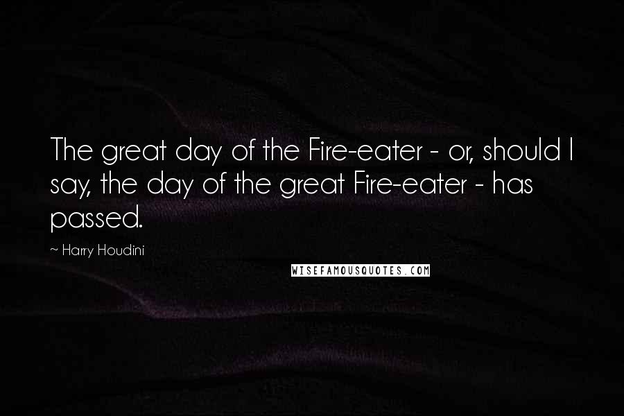 Harry Houdini Quotes: The great day of the Fire-eater - or, should I say, the day of the great Fire-eater - has passed.