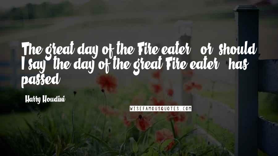 Harry Houdini Quotes: The great day of the Fire-eater - or, should I say, the day of the great Fire-eater - has passed.