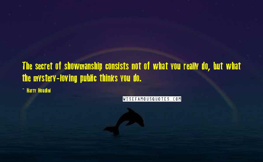 Harry Houdini Quotes: The secret of showmanship consists not of what you really do, but what the mystery-loving public thinks you do.