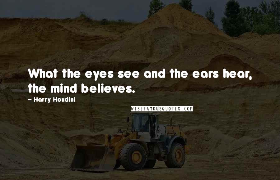 Harry Houdini Quotes: What the eyes see and the ears hear, the mind believes.