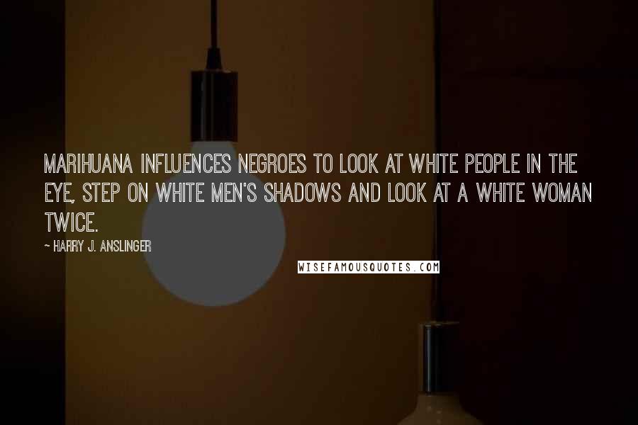 Harry J. Anslinger Quotes: Marihuana influences Negroes to look at white people in the eye, step on white men's shadows and look at a white woman twice.