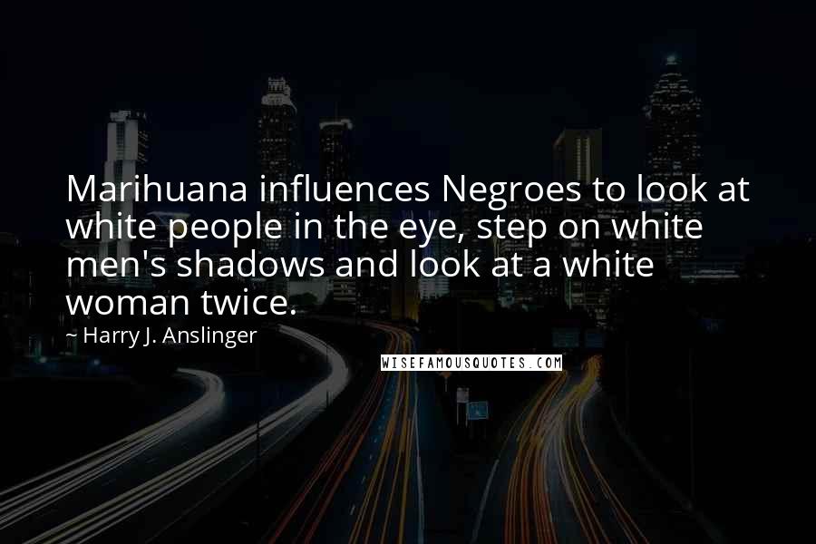 Harry J. Anslinger Quotes: Marihuana influences Negroes to look at white people in the eye, step on white men's shadows and look at a white woman twice.
