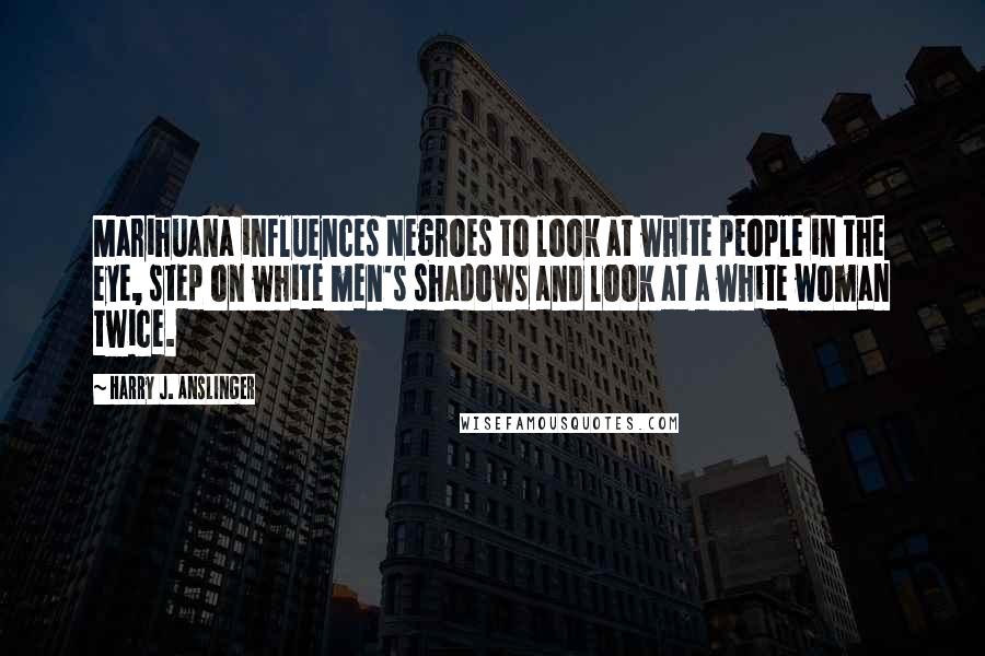 Harry J. Anslinger Quotes: Marihuana influences Negroes to look at white people in the eye, step on white men's shadows and look at a white woman twice.