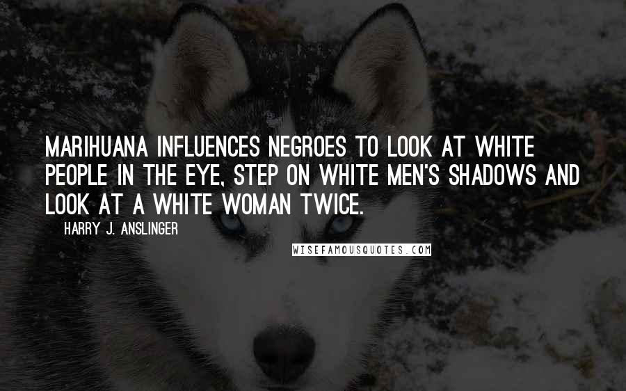 Harry J. Anslinger Quotes: Marihuana influences Negroes to look at white people in the eye, step on white men's shadows and look at a white woman twice.