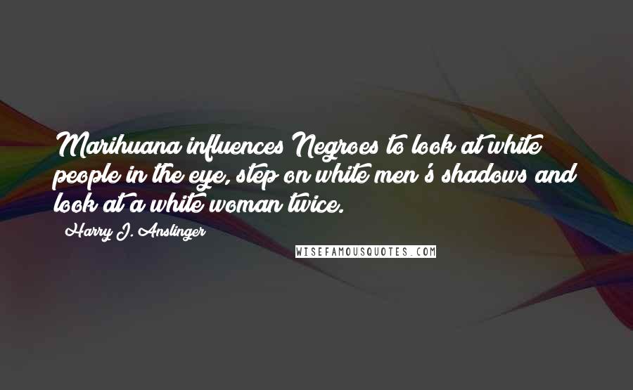 Harry J. Anslinger Quotes: Marihuana influences Negroes to look at white people in the eye, step on white men's shadows and look at a white woman twice.