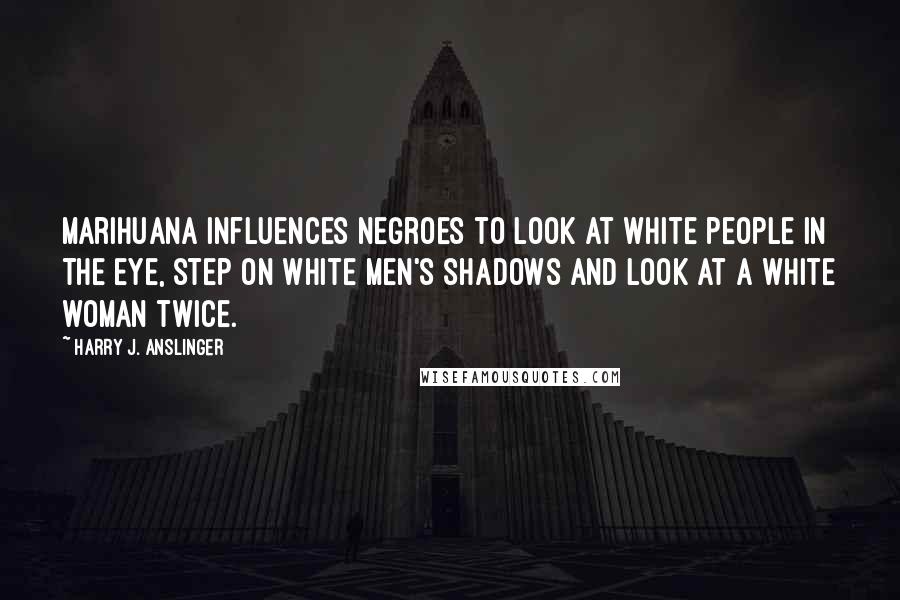 Harry J. Anslinger Quotes: Marihuana influences Negroes to look at white people in the eye, step on white men's shadows and look at a white woman twice.