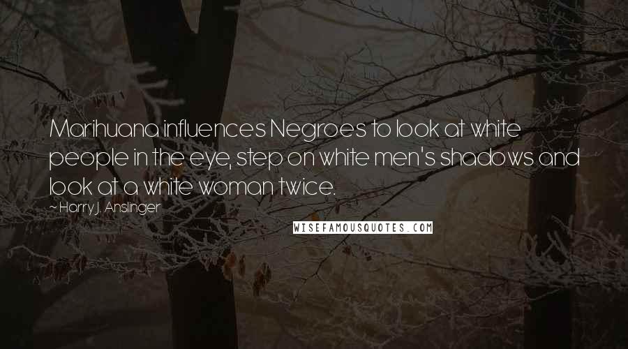 Harry J. Anslinger Quotes: Marihuana influences Negroes to look at white people in the eye, step on white men's shadows and look at a white woman twice.