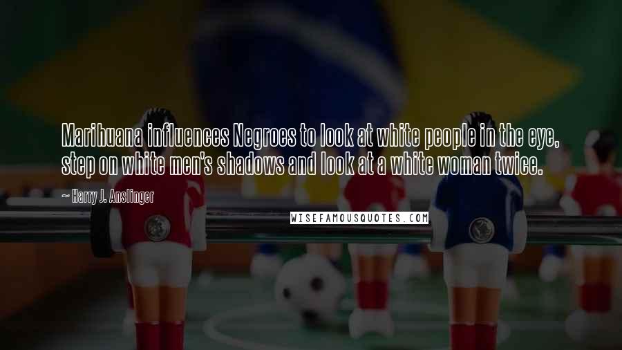 Harry J. Anslinger Quotes: Marihuana influences Negroes to look at white people in the eye, step on white men's shadows and look at a white woman twice.