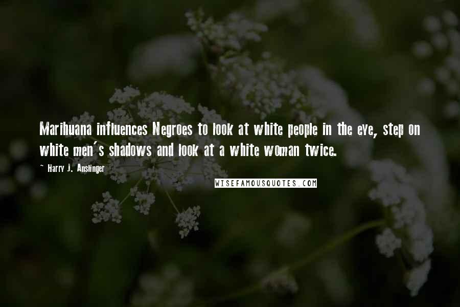 Harry J. Anslinger Quotes: Marihuana influences Negroes to look at white people in the eye, step on white men's shadows and look at a white woman twice.