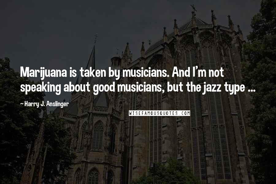 Harry J. Anslinger Quotes: Marijuana is taken by musicians. And I'm not speaking about good musicians, but the jazz type ...