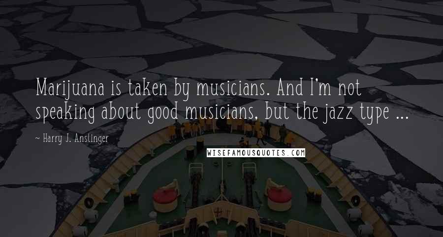 Harry J. Anslinger Quotes: Marijuana is taken by musicians. And I'm not speaking about good musicians, but the jazz type ...