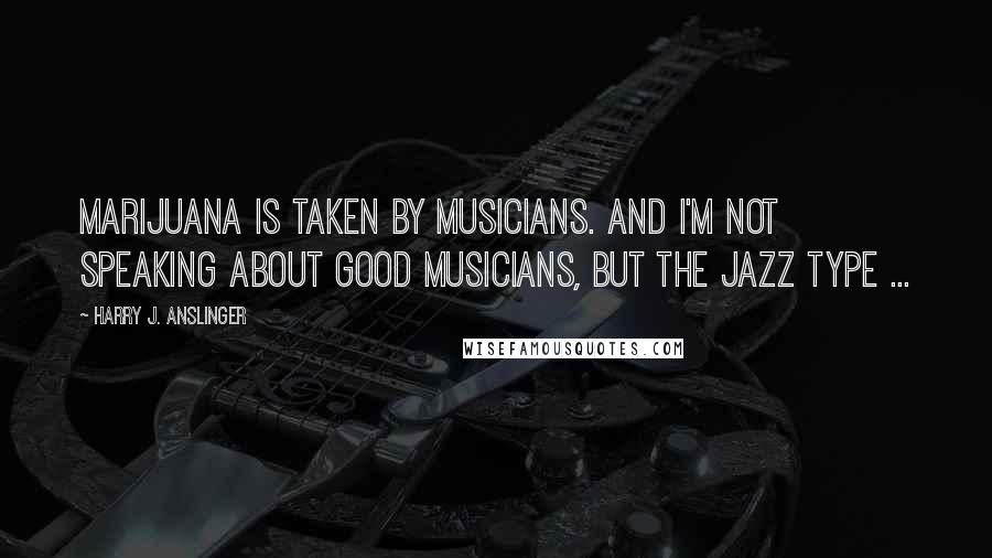 Harry J. Anslinger Quotes: Marijuana is taken by musicians. And I'm not speaking about good musicians, but the jazz type ...