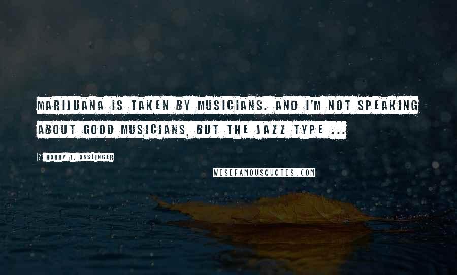 Harry J. Anslinger Quotes: Marijuana is taken by musicians. And I'm not speaking about good musicians, but the jazz type ...