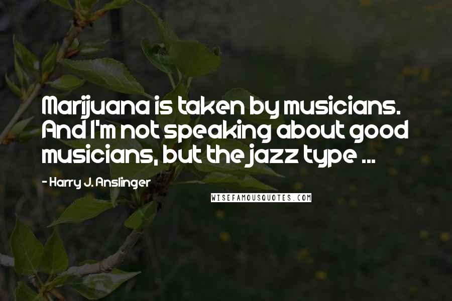 Harry J. Anslinger Quotes: Marijuana is taken by musicians. And I'm not speaking about good musicians, but the jazz type ...