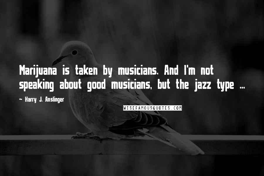 Harry J. Anslinger Quotes: Marijuana is taken by musicians. And I'm not speaking about good musicians, but the jazz type ...