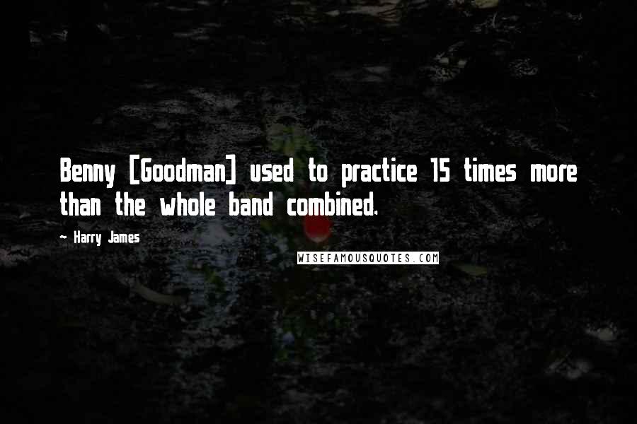 Harry James Quotes: Benny [Goodman] used to practice 15 times more than the whole band combined.