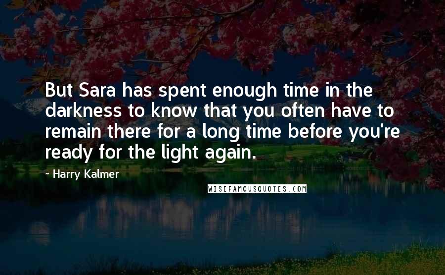 Harry Kalmer Quotes: But Sara has spent enough time in the darkness to know that you often have to remain there for a long time before you're ready for the light again.