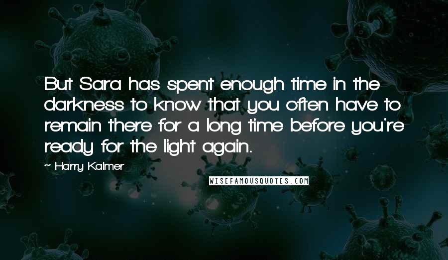 Harry Kalmer Quotes: But Sara has spent enough time in the darkness to know that you often have to remain there for a long time before you're ready for the light again.