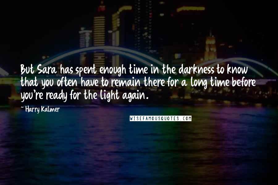 Harry Kalmer Quotes: But Sara has spent enough time in the darkness to know that you often have to remain there for a long time before you're ready for the light again.