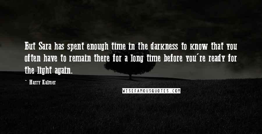 Harry Kalmer Quotes: But Sara has spent enough time in the darkness to know that you often have to remain there for a long time before you're ready for the light again.