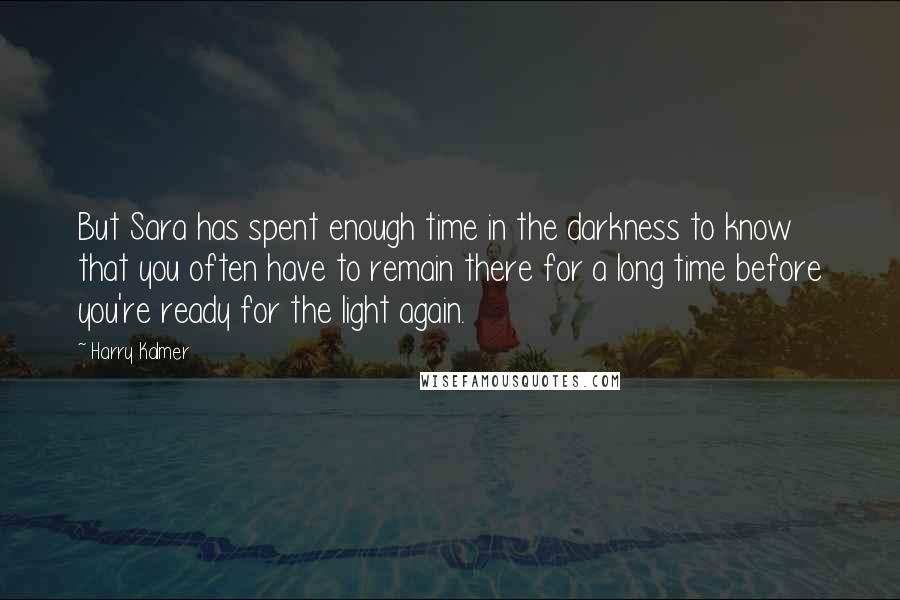 Harry Kalmer Quotes: But Sara has spent enough time in the darkness to know that you often have to remain there for a long time before you're ready for the light again.