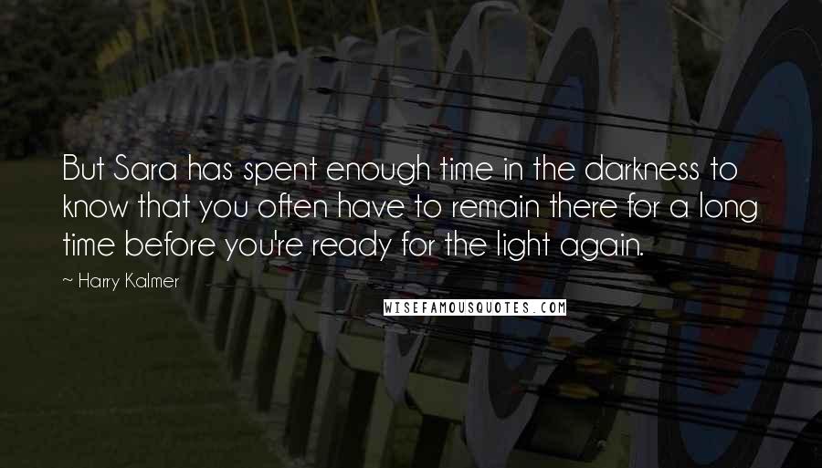 Harry Kalmer Quotes: But Sara has spent enough time in the darkness to know that you often have to remain there for a long time before you're ready for the light again.