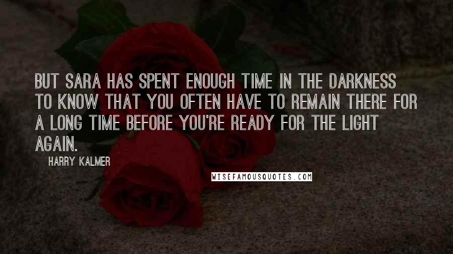 Harry Kalmer Quotes: But Sara has spent enough time in the darkness to know that you often have to remain there for a long time before you're ready for the light again.