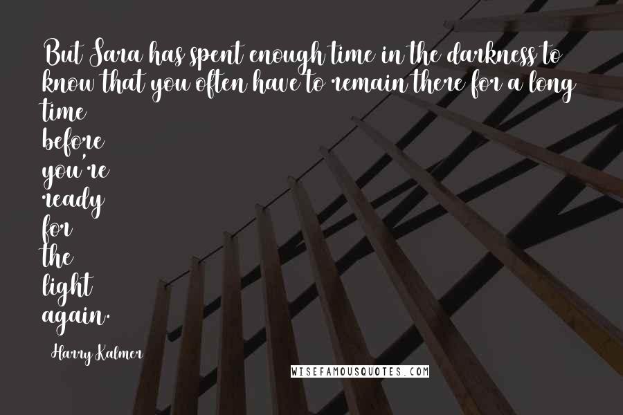 Harry Kalmer Quotes: But Sara has spent enough time in the darkness to know that you often have to remain there for a long time before you're ready for the light again.