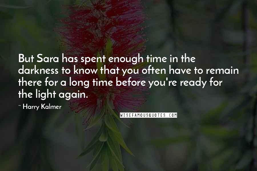 Harry Kalmer Quotes: But Sara has spent enough time in the darkness to know that you often have to remain there for a long time before you're ready for the light again.