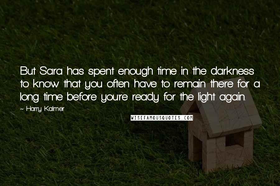 Harry Kalmer Quotes: But Sara has spent enough time in the darkness to know that you often have to remain there for a long time before you're ready for the light again.