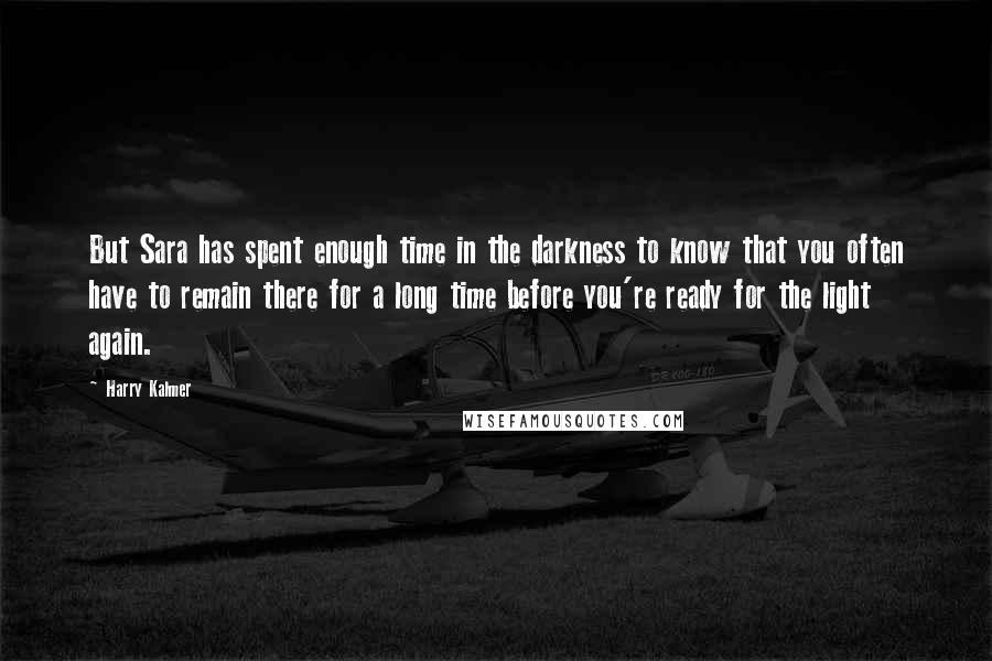 Harry Kalmer Quotes: But Sara has spent enough time in the darkness to know that you often have to remain there for a long time before you're ready for the light again.