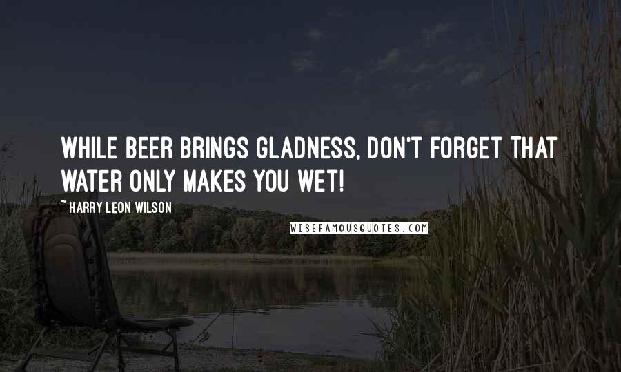 Harry Leon Wilson Quotes: While beer brings gladness, don't forget That water only makes you wet!